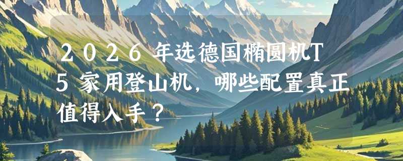 2026年选德国椭圆机T5家用登山机，哪些配置真正值得入手？
