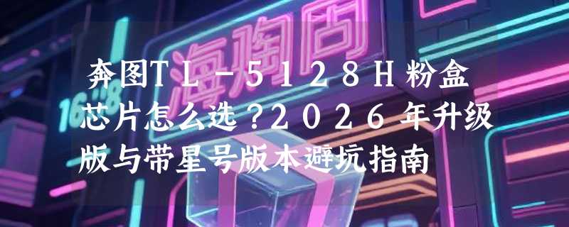 奔图TL-5128H粉盒芯片怎么选？2026年升级版与带星号版本避坑指南