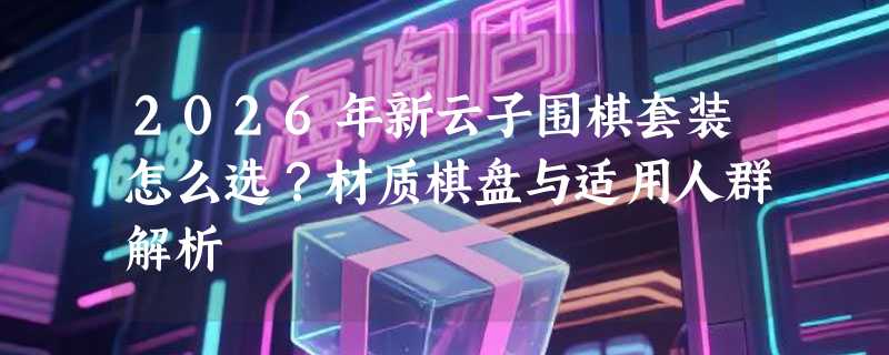 2026年新云子围棋套装怎么选？材质棋盘与适用人群解析