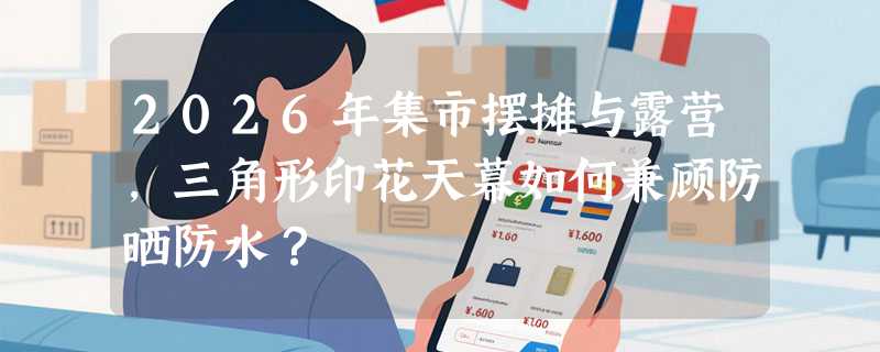 2026年集市摆摊与露营，三角形印花天幕如何兼顾防晒防水？
