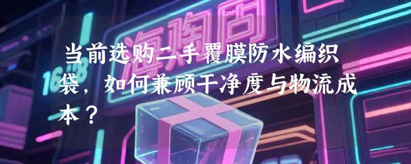 当前选购二手覆膜防水编织袋，如何兼顾干净度与物流成本？