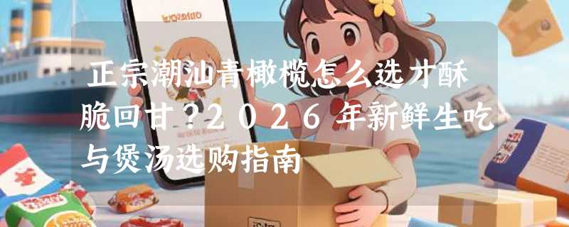 正宗潮汕青橄榄怎么选才酥脆回甘？2026年新鲜生吃与煲汤选购指南