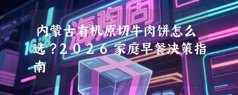 内蒙古有机原切牛肉饼怎么选？2026家庭早餐决策指南