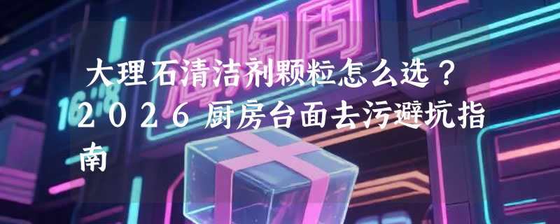 大理石清洁剂颗粒怎么选？2026厨房台面去污避坑指南