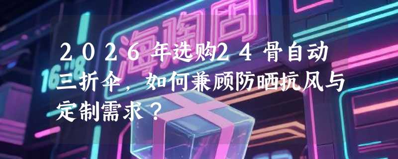 2026年选购24骨自动三折伞，如何兼顾防晒抗风与定制需求？