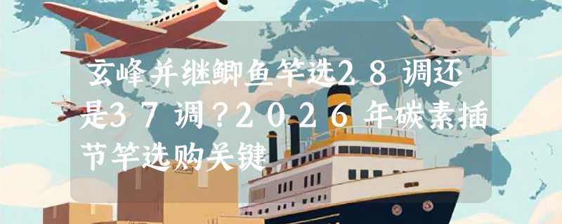 玄峰并继鲫鱼竿选28调还是37调？2026年碳素插节竿选购关键