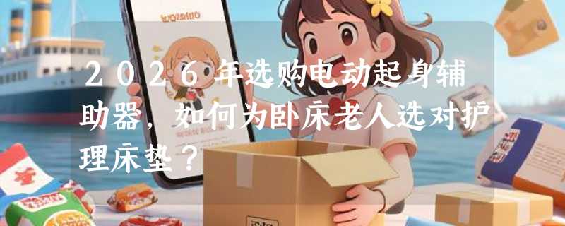 2026年选购电动起身辅助器，如何为卧床老人选对护理床垫？