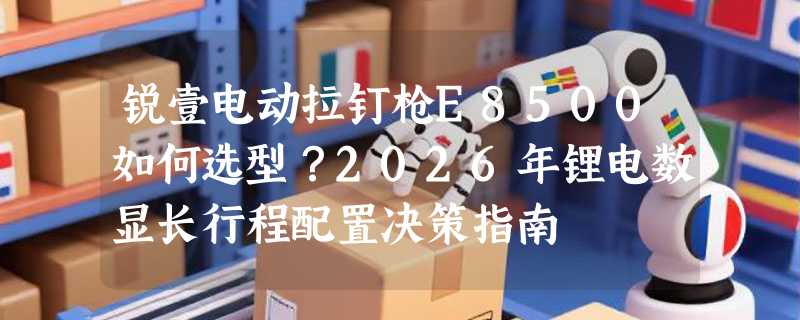 锐壹电动拉钉枪E8500如何选型？2026年锂电数显长行程配置决策指南