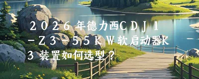 2026年德力西CDJ1-Z3-55KW软启动器K3装置如何选型？