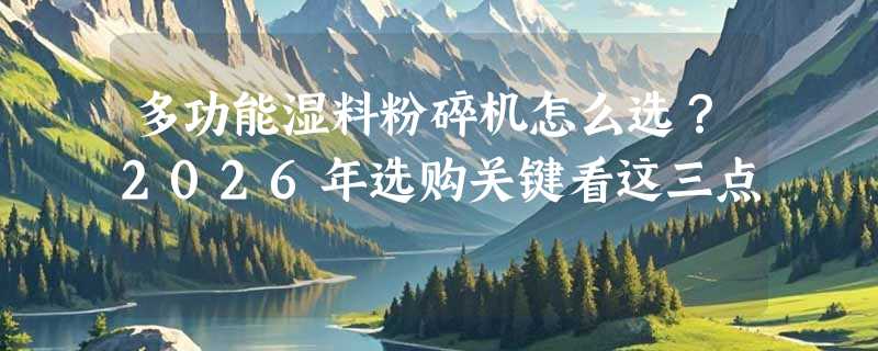 多功能湿料粉碎机怎么选？2026年选购关键看这三点