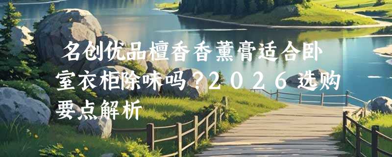 名创优品檀香香薰膏适合卧室衣柜除味吗？2026选购要点解析
