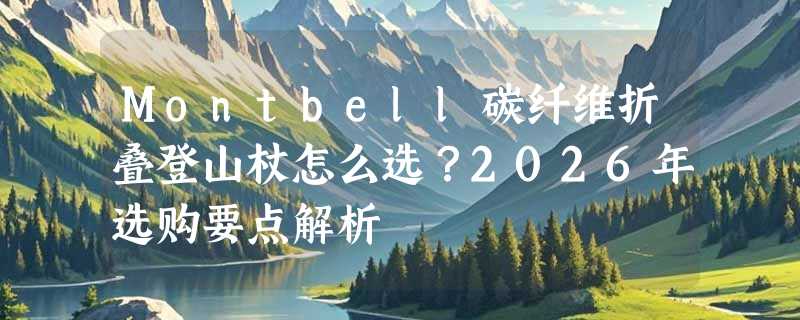 Montbell碳纤维折叠登山杖怎么选？2026年选购要点解析