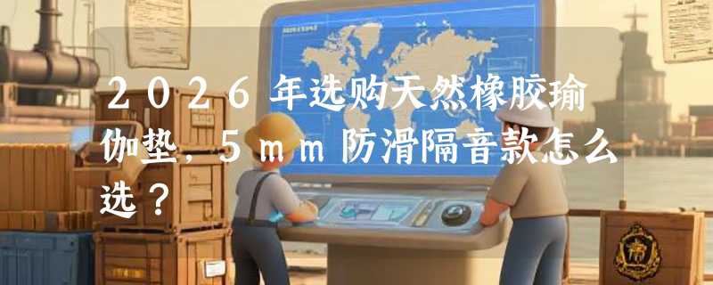 2026年选购天然橡胶瑜伽垫，5mm防滑隔音款怎么选？