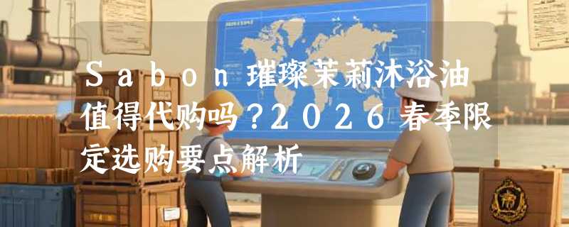 Sabon璀璨茉莉沐浴油值得代购吗？2026春季限定选购要点解析