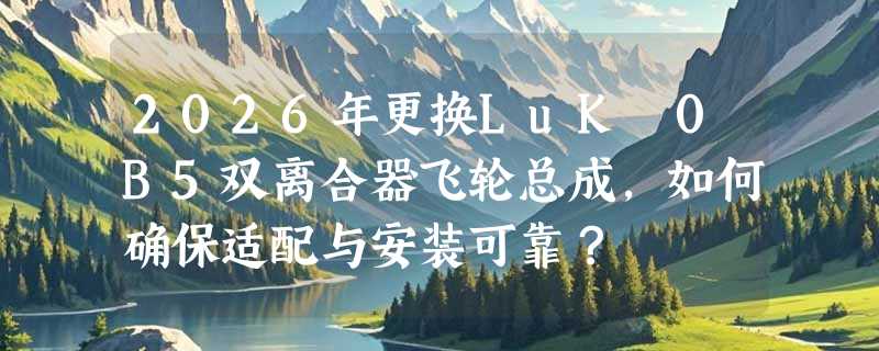 2026年更换LuK 0B5双离合器飞轮总成，如何确保适配与安装可靠？