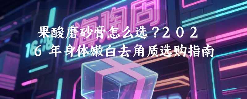 果酸磨砂膏怎么选？2026年身体嫩白去角质选购指南