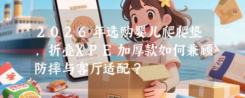 2026年选购婴儿爬爬垫，折叠XPE加厚款如何兼顾防摔与客厅适配？