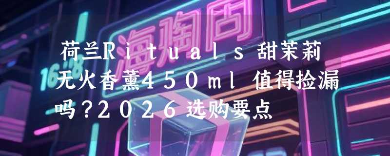 荷兰Rituals甜茉莉无火香薰450ml值得捡漏吗？2026选购要点
