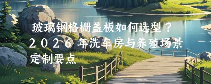 玻璃钢格栅盖板如何选型？2026年洗车房与养殖场景定制要点