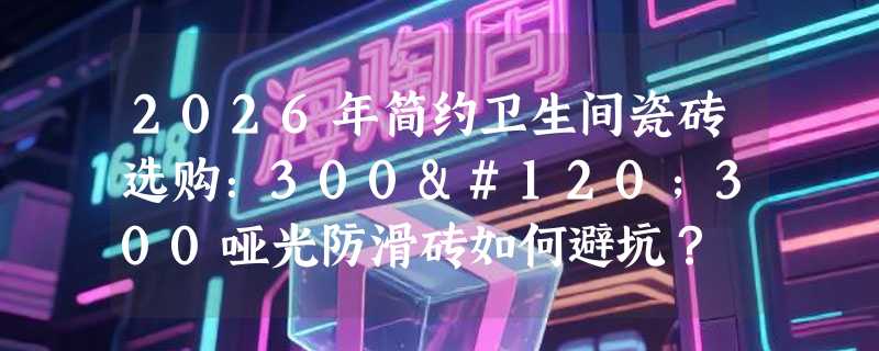 2026年简约卫生间瓷砖选购：300x300哑光防滑砖如何避坑？