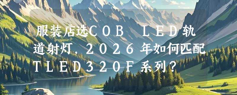 服装店选COB LED轨道射灯，2026年如何匹配TLED320F系列？