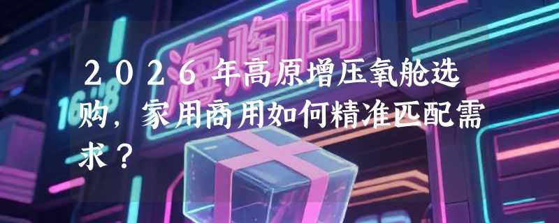 2026年高原增压氧舱选购，家用商用如何精准匹配需求？