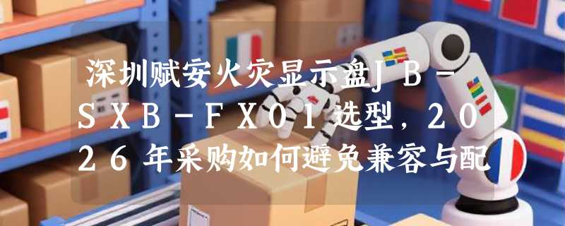 深圳赋安火灾显示盘JB-SXB-FX01选型，2026年采购如何避免兼容与配置失误？