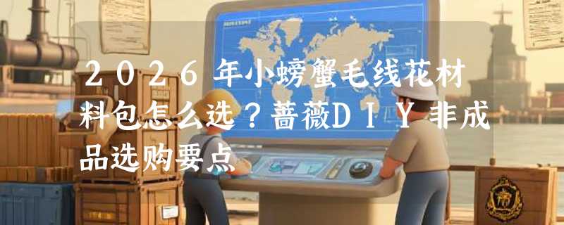 2026年小螃蟹毛线花材料包怎么选？蔷薇DIY非成品选购要点
