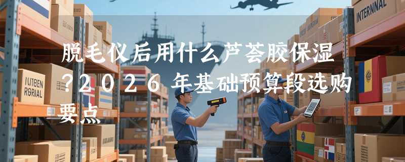 脱毛仪后用什么芦荟胶保湿？2026年基础预算段选购要点