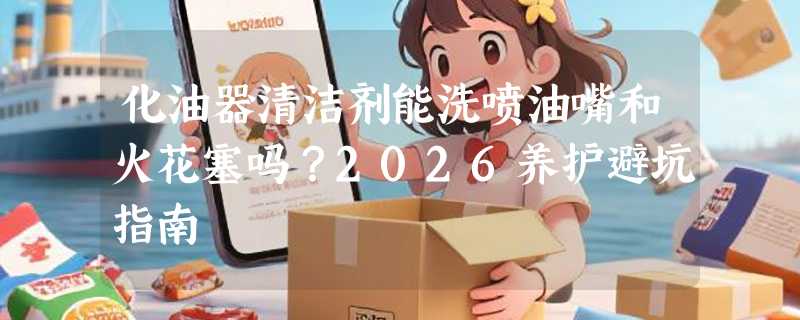 化油器清洁剂能洗喷油嘴和火花塞吗？2026养护避坑指南