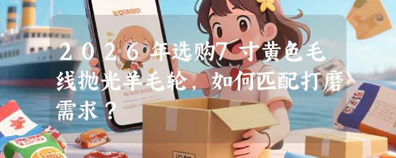 2026年选购7寸黄色毛线抛光羊毛轮，如何匹配打磨需求？