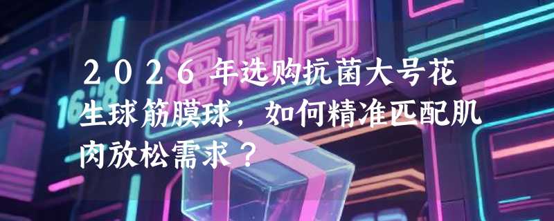2026年选购抗菌大号花生球筋膜球，如何精准匹配肌肉放松需求？