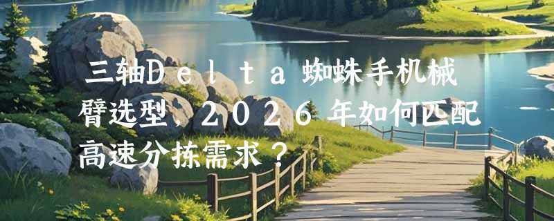 三轴Delta蜘蛛手机械臂选型，2026年如何匹配高速分拣需求？
