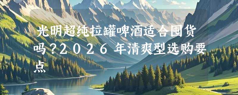 光明超纯拉罐啤酒适合囤货吗？2026年清爽型选购要点