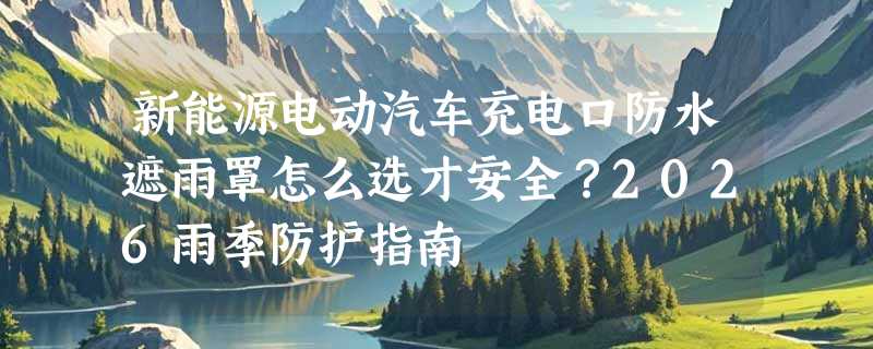 新能源电动汽车充电口防水遮雨罩怎么选才安全？2026雨季防护指南