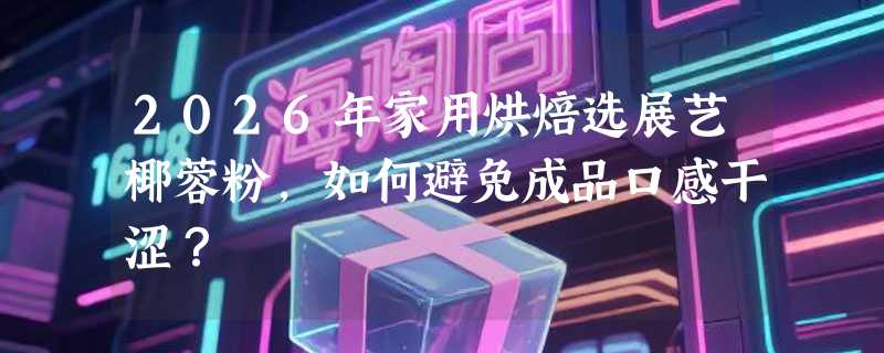 2026年家用烘焙选展艺椰蓉粉，如何避免成品口感干涩？