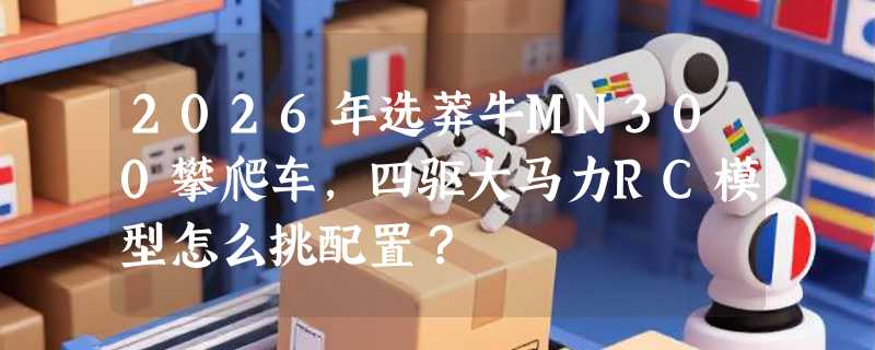 2026年选莽牛MN300攀爬车，四驱大马力RC模型怎么挑配置？