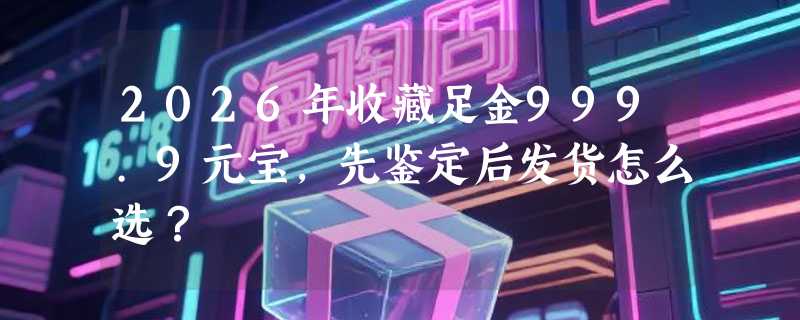 2026年收藏足金999.9元宝，先鉴定后发货怎么选？