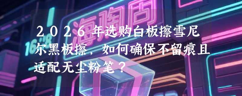 2026年选购白板擦雪尼尔黑板擦，如何确保不留痕且适配无尘粉笔？