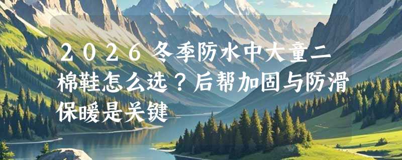 2026冬季防水中大童二棉鞋怎么选？后帮加固与防滑保暖是关键