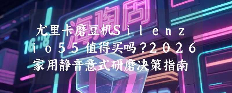 尤里卡磨豆机Silenzio55值得买吗？2026家用静音意式研磨决策指南