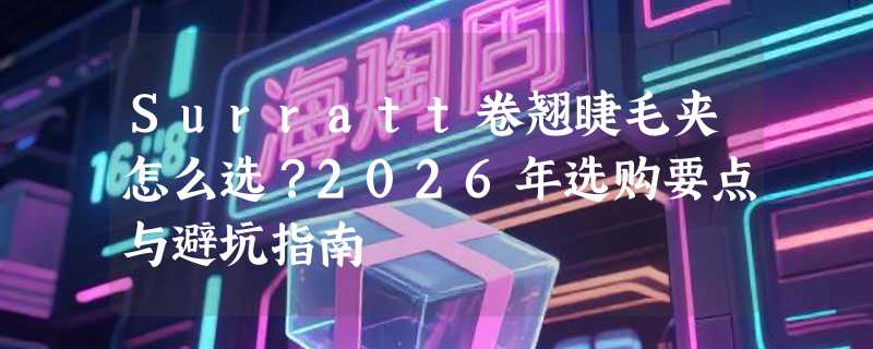 Surratt卷翘睫毛夹怎么选？2026年选购要点与避坑指南