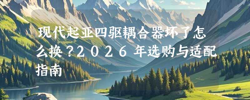 现代起亚四驱耦合器坏了怎么换？2026年选购与适配指南