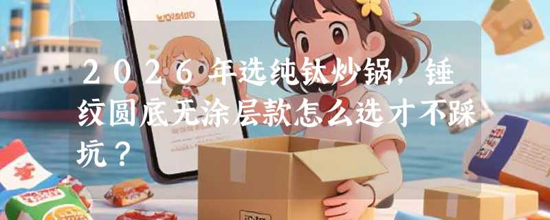 2026年选纯钛炒锅，锤纹圆底无涂层款怎么选才不踩坑？