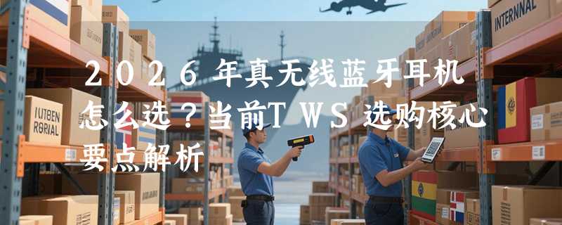 2026年真无线蓝牙耳机怎么选？当前TWS选购核心要点解析