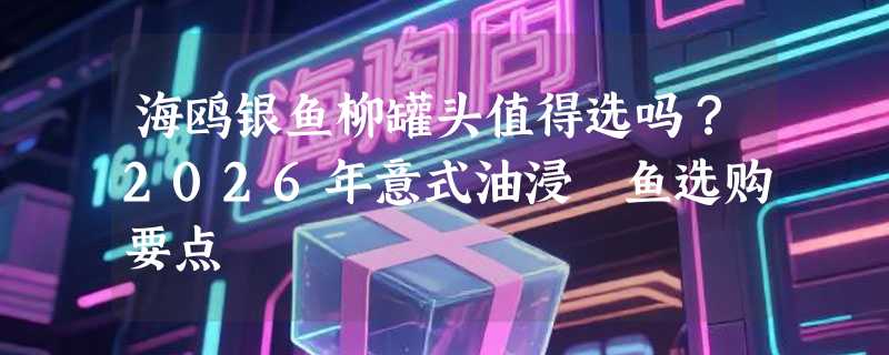 海鸥银鱼柳罐头值得选吗？2026年意式油浸鳀鱼选购要点