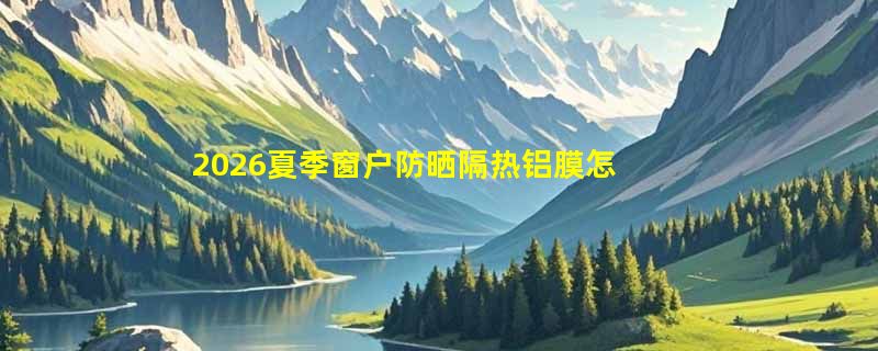 2026夏季窗户防晒隔热铝膜怎么选才真正降温？