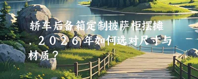 轿车后备箱定制披萨柜摆摊，2026年如何选对尺寸与材质？