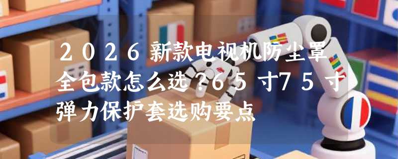 2026新款电视机防尘罩全包款怎么选？65寸75寸弹力保护套选购要点