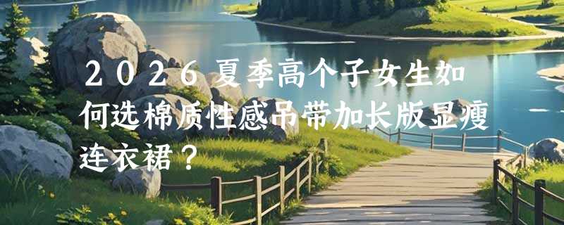 2026夏季高个子女生如何选棉质性感吊带加长版显瘦连衣裙？